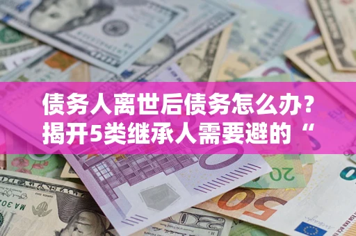 北京债务人离世后债务怎么办？揭开5类继承人需要避的“坑”