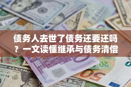 北京债务人去世了债务还要还吗？一文读懂继承与债务清偿