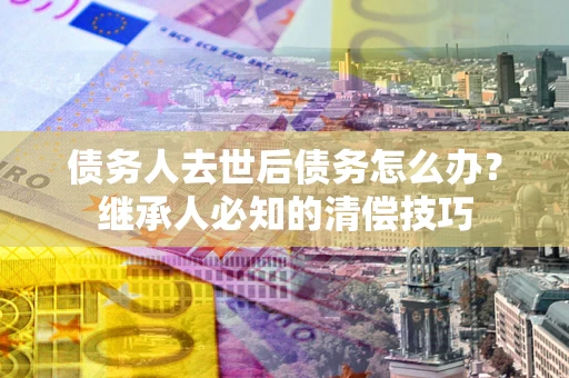 北京债务人去世后债务怎么办？继承人必知的清偿技巧